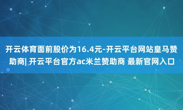 开云体育面前股价为16.4元-开云平台网站皇马赞助商| 开云平台官方ac米兰赞助商 最新官网入口