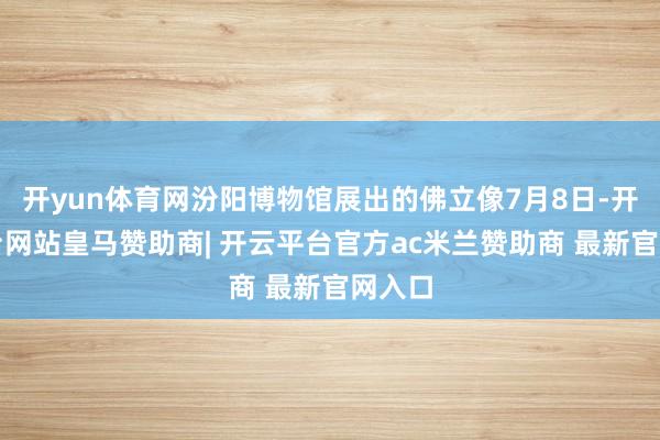 开yun体育网汾阳博物馆展出的佛立像7月8日-开云平台网站皇马赞助商| 开云平台官方ac米兰赞助商 最新官网入口