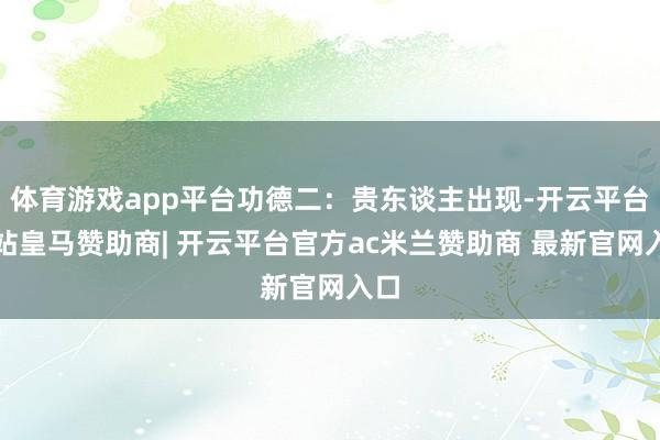 体育游戏app平台功德二：贵东谈主出现-开云平台网站皇马赞助商| 开云平台官方ac米兰赞助商 最新官网入口
