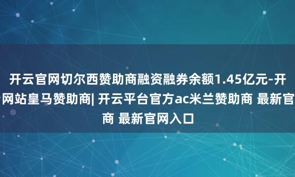 开云官网切尔西赞助商融资融券余额1.45亿元-开云平台网站皇马赞助商| 开云平台官方ac米兰赞助商 最新官网入口