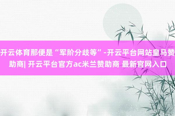 开云体育那便是“军阶分歧等”-开云平台网站皇马赞助商| 开云平台官方ac米兰赞助商 最新官网入口