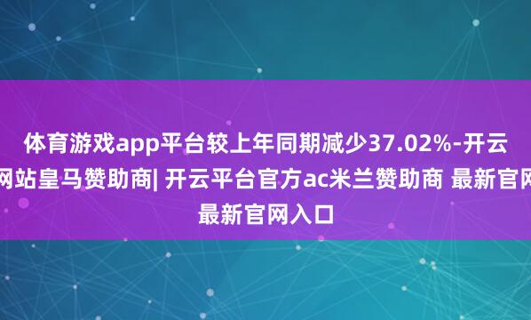 体育游戏app平台较上年同期减少37.02%-开云平台网站皇马赞助商| 开云平台官方ac米兰赞助商 最新官网入口