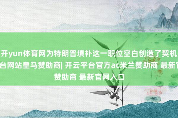 开yun体育网为特朗普填补这一职位空白创造了契机-开云平台网站皇马赞助商| 开云平台官方ac米兰赞助商 最新官网入口