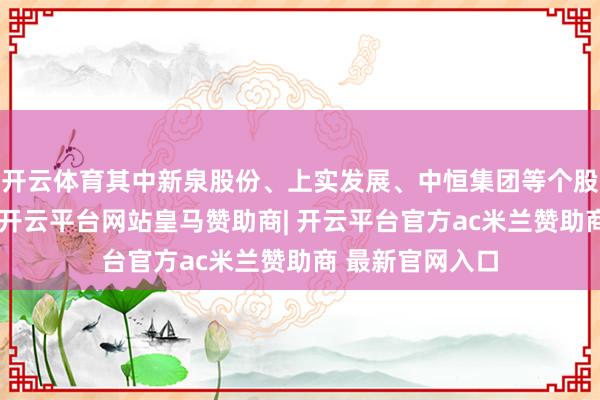 开云体育其中新泉股份、上实发展、中恒集团等个股环比增幅较大-开云平台网站皇马赞助商| 开云平台官方ac米兰赞助商 最新官网入口
