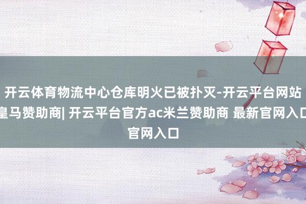开云体育物流中心仓库明火已被扑灭-开云平台网站皇马赞助商| 开云平台官方ac米兰赞助商 最新官网入口