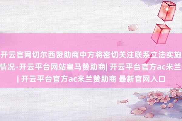 开云官网切尔西赞助商中方将密切关注联系立法实施详情制定与落地实行情况-开云平台网站皇马赞助商| 开云平台官方ac米兰赞助商 最新官网入口