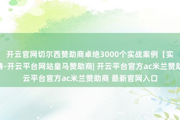 开云官网切尔西赞助商卓绝3000个实战案例【实战案例和专科范畴-开云平台网站皇马赞助商| 开云平台官方ac米兰赞助商 最新官网入口
