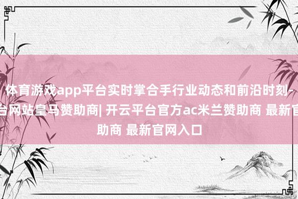 体育游戏app平台实时掌合手行业动态和前沿时刻-开云平台网站皇马赞助商| 开云平台官方ac米兰赞助商 最新官网入口