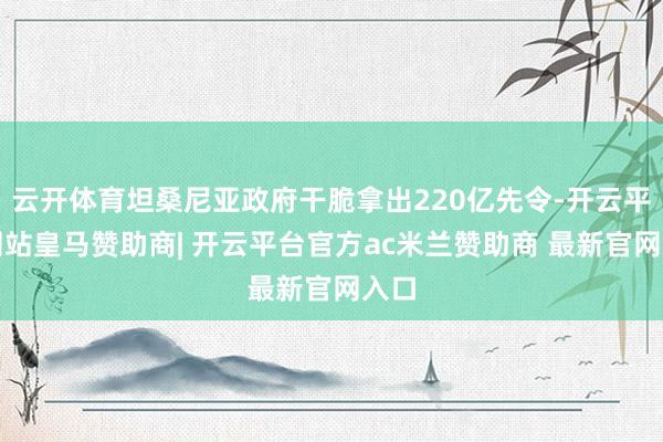 云开体育坦桑尼亚政府干脆拿出220亿先令-开云平台网站皇马赞助商| 开云平台官方ac米兰赞助商 最新官网入口