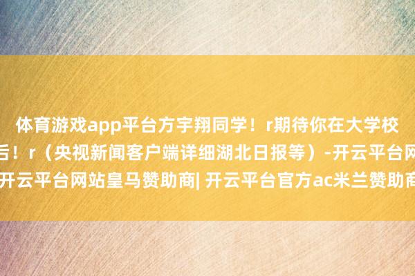 体育游戏app平台方宇翔同学！r期待你在大学校园r洞开属于我方的明后！r（央视新闻客户端详细湖北日报等）-开云平台网站皇马赞助商| 开云平台官方ac米兰赞助商 最新官网入口