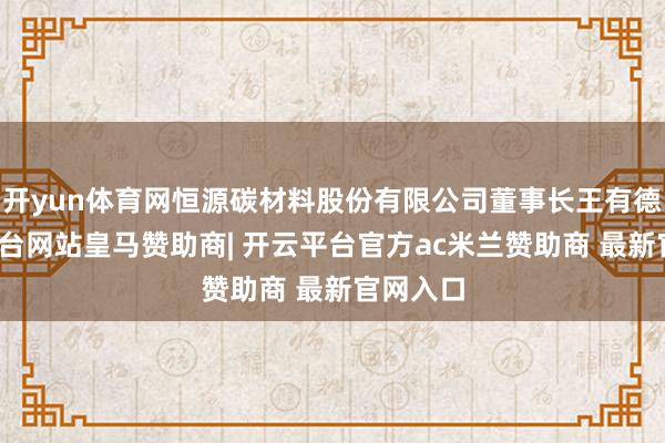 开yun体育网恒源碳材料股份有限公司董事长王有德-开云平台网站皇马赞助商| 开云平台官方ac米兰赞助商 最新官网入口