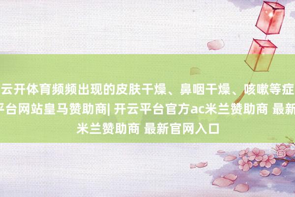 云开体育频频出现的皮肤干燥、鼻咽干燥、咳嗽等症状-开云平台网站皇马赞助商| 开云平台官方ac米兰赞助商 最新官网入口