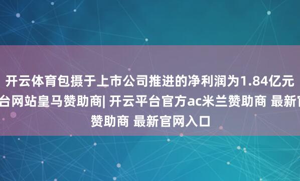 开云体育包摄于上市公司推进的净利润为1.84亿元-开云平台网站皇马赞助商| 开云平台官方ac米兰赞助商 最新官网入口