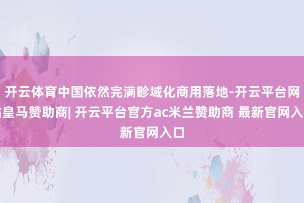 开云体育中国依然完满畛域化商用落地-开云平台网站皇马赞助商| 开云平台官方ac米兰赞助商 最新官网入口