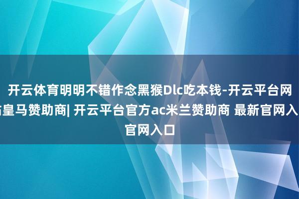 开云体育明明不错作念黑猴Dlc吃本钱-开云平台网站皇马赞助商| 开云平台官方ac米兰赞助商 最新官网入口