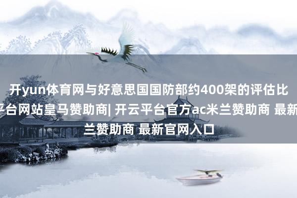 开yun体育网与好意思国国防部约400架的评估比拟-开云平台网站皇马赞助商| 开云平台官方ac米兰赞助商 最新官网入口