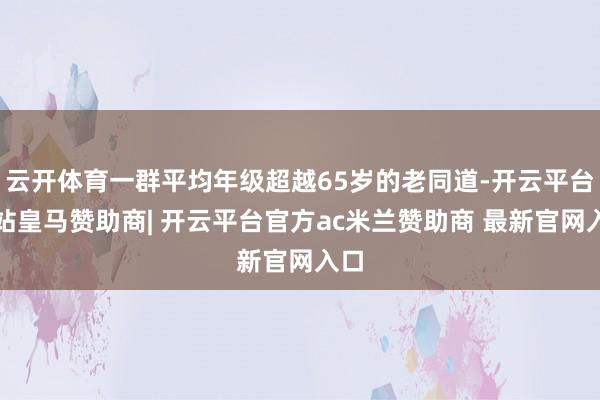 云开体育一群平均年级超越65岁的老同道-开云平台网站皇马赞助商| 开云平台官方ac米兰赞助商 最新官网入口