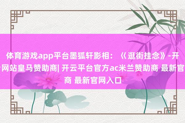 体育游戏app平台墨狐轩影相： 巜逛街挂念》-开云平台网站皇马赞助商| 开云平台官方ac米兰赞助商 最新官网入口