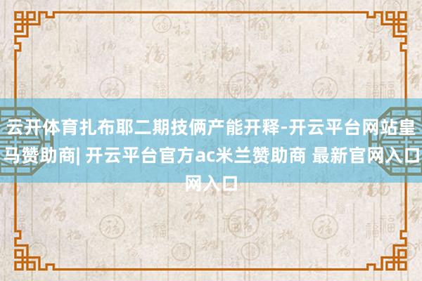 云开体育扎布耶二期技俩产能开释-开云平台网站皇马赞助商| 开云平台官方ac米兰赞助商 最新官网入口