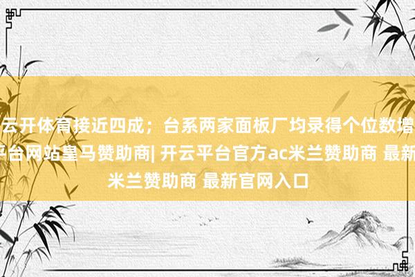 云开体育接近四成；台系两家面板厂均录得个位数增幅-开云平台网站皇马赞助商| 开云平台官方ac米兰赞助商 最新官网入口