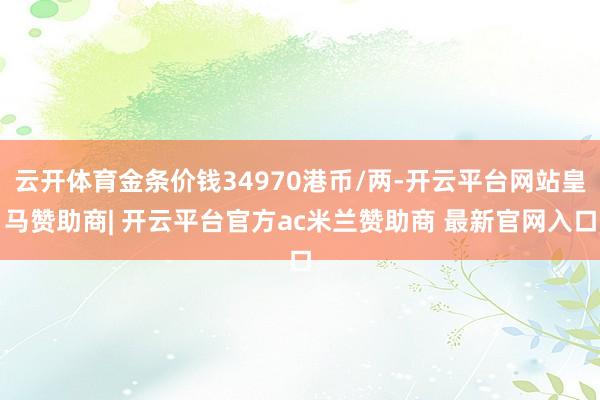云开体育金条价钱34970港币/两-开云平台网站皇马赞助商| 开云平台官方ac米兰赞助商 最新官网入口