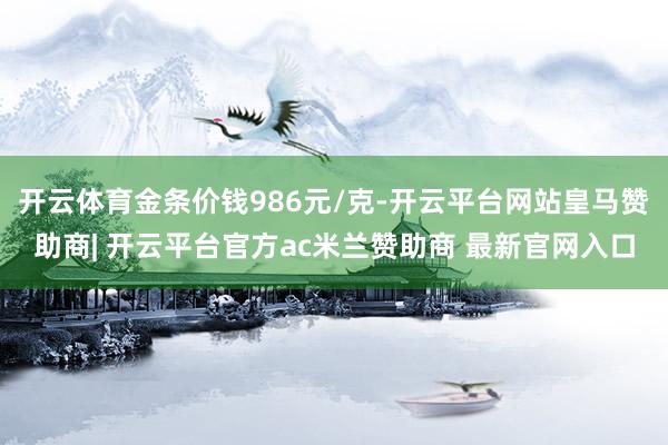 开云体育金条价钱986元/克-开云平台网站皇马赞助商| 开云平台官方ac米兰赞助商 最新官网入口
