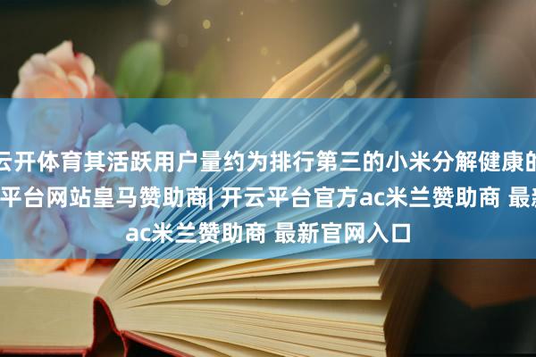 云开体育其活跃用户量约为排行第三的小米分解健康的 3 倍-开云平台网站皇马赞助商| 开云平台官方ac米兰赞助商 最新官网入口