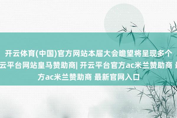 开云体育(中国)官方网站本届大会瞻望将呈现多个蜕变想法-开云平台网站皇马赞助商| 开云平台官方ac米兰赞助商 最新官网入口