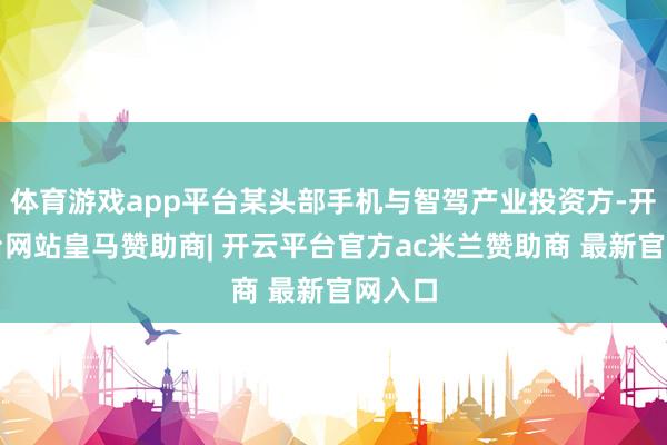 体育游戏app平台某头部手机与智驾产业投资方-开云平台网站皇马赞助商| 开云平台官方ac米兰赞助商 最新官网入口