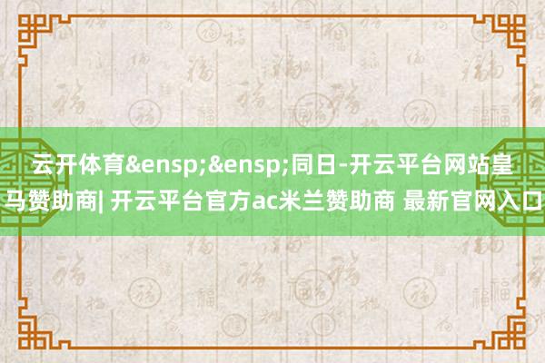 云开体育&ensp;&ensp;同日-开云平台网站皇马赞助商| 开云平台官方ac米兰赞助商 最新官网入口