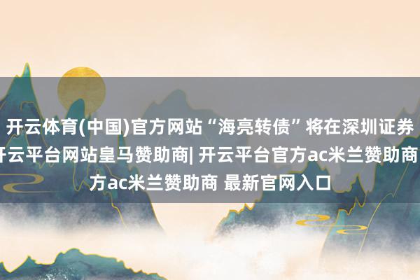 开云体育(中国)官方网站“海亮转债”将在深圳证券交游所摘牌-开云平台网站皇马赞助商| 开云平台官方ac米兰赞助商 最新官网入口