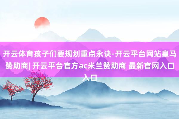 开云体育孩子们要规划重点永诀-开云平台网站皇马赞助商| 开云平台官方ac米兰赞助商 最新官网入口