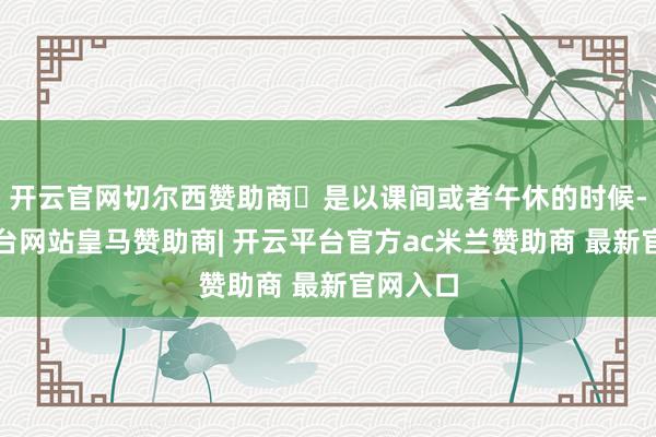 开云官网切尔西赞助商✅是以课间或者午休的时候-开云平台网站皇马赞助商| 开云平台官方ac米兰赞助商 最新官网入口