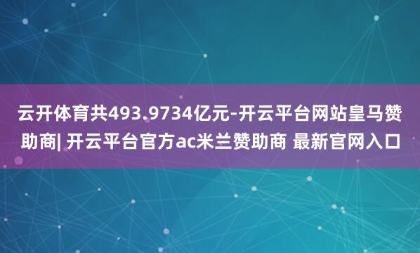 云开体育共493.9734亿元-开云平台网站皇马赞助商| 开云平台官方ac米兰赞助商 最新官网入口