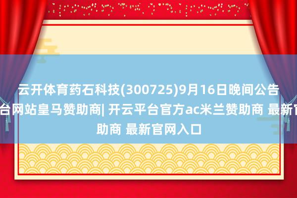 云开体育药石科技(300725)9月16日晚间公告-开云平台网站皇马赞助商| 开云平台官方ac米兰赞助商 最新官网入口