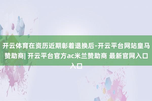 开云体育在资历近期彰着退换后-开云平台网站皇马赞助商| 开云平台官方ac米兰赞助商 最新官网入口