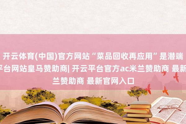 开云体育(中国)官方网站“菜品回收再应用”是潜端正-开云平台网站皇马赞助商| 开云平台官方ac米兰赞助商 最新官网入口