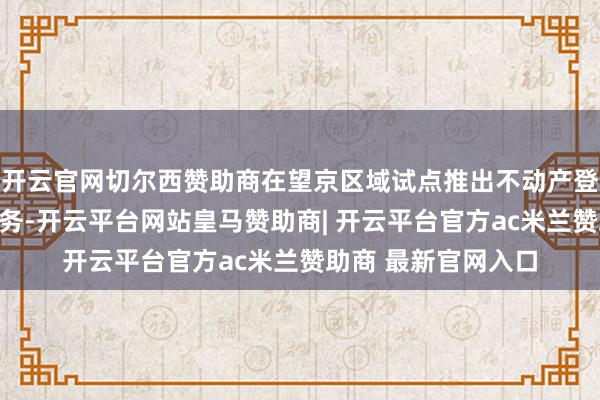开云官网切尔西赞助商在望京区域试点推出不动产登记全程网办延迟服务-开云平台网站皇马赞助商| 开云平台官方ac米兰赞助商 最新官网入口