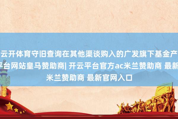 云开体育守旧查询在其他渠谈购入的广发旗下基金产物-开云平台网站皇马赞助商| 开云平台官方ac米兰赞助商 最新官网入口