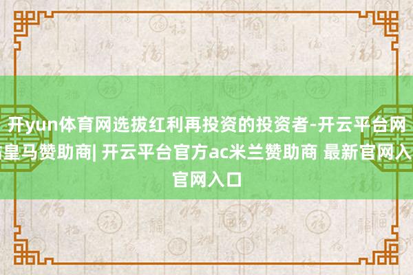 开yun体育网选拔红利再投资的投资者-开云平台网站皇马赞助商| 开云平台官方ac米兰赞助商 最新官网入口