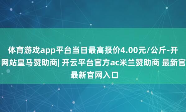 体育游戏app平台当日最高报价4.00元/公斤-开云平台网站皇马赞助商| 开云平台官方ac米兰赞助商 最新官网入口