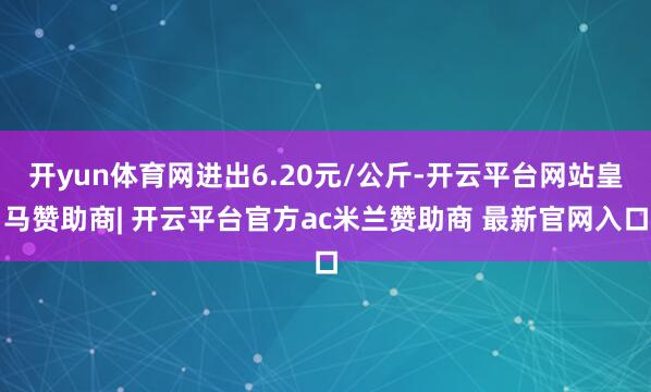 开yun体育网进出6.20元/公斤-开云平台网站皇马赞助商| 开云平台官方ac米兰赞助商 最新官网入口