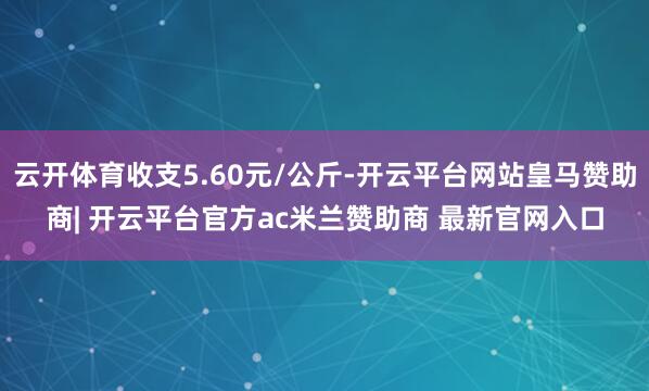 云开体育收支5.60元/公斤-开云平台网站皇马赞助商| 开云平台官方ac米兰赞助商 最新官网入口