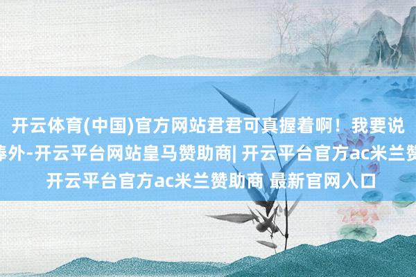 开云体育(中国)官方网站君君可真握着啊！我要说的是：除了粉丝吹捧外-开云平台网站皇马赞助商| 开云平台官方ac米兰赞助商 最新官网入口