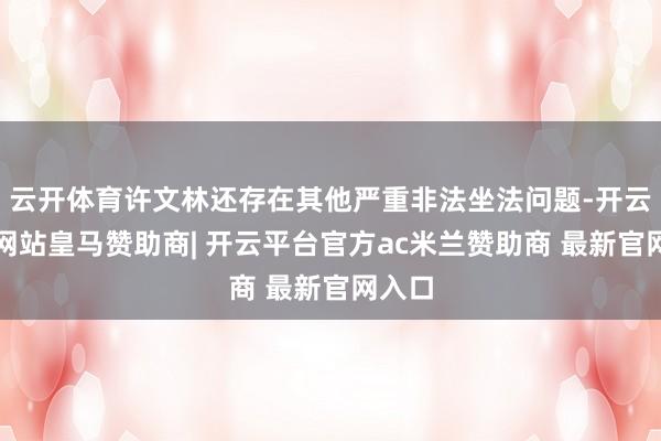 云开体育许文林还存在其他严重非法坐法问题-开云平台网站皇马赞助商| 开云平台官方ac米兰赞助商 最新官网入口