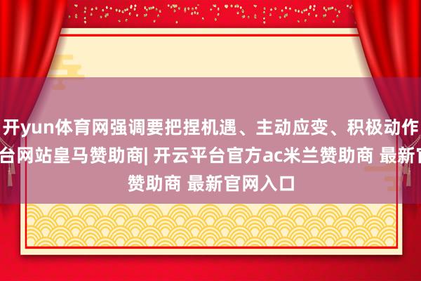 开yun体育网强调要把捏机遇、主动应变、积极动作-开云平台网站皇马赞助商| 开云平台官方ac米兰赞助商 最新官网入口