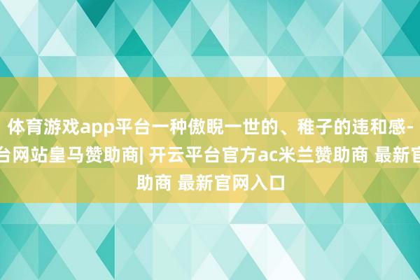 体育游戏app平台一种傲睨一世的、稚子的违和感-开云平台网站皇马赞助商| 开云平台官方ac米兰赞助商 最新官网入口