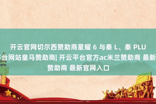 开云官网切尔西赞助商星耀 6 与秦 L、秦 PLUS-开云平台网站皇马赞助商| 开云平台官方ac米兰赞助商 最新官网入口