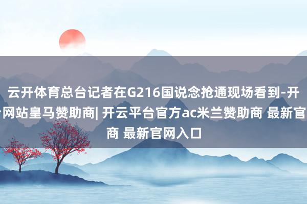 云开体育总台记者在G216国说念抢通现场看到-开云平台网站皇马赞助商| 开云平台官方ac米兰赞助商 最新官网入口