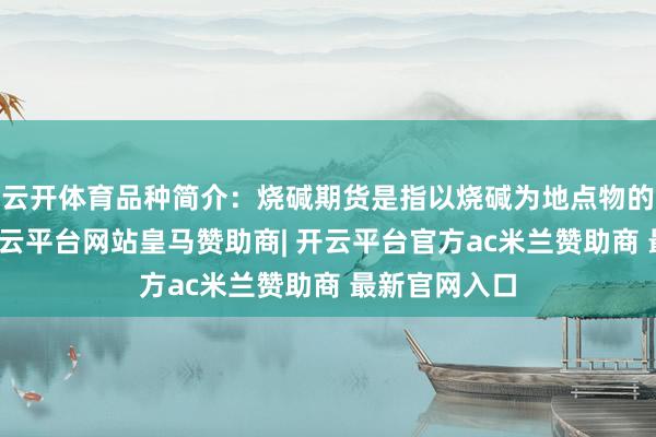 云开体育品种简介：烧碱期货是指以烧碱为地点物的期货合约-开云平台网站皇马赞助商| 开云平台官方ac米兰赞助商 最新官网入口